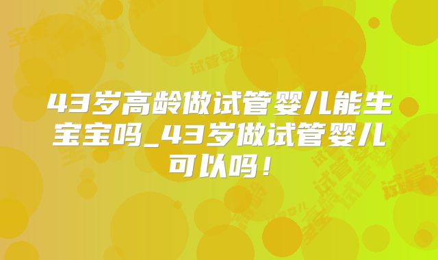 43岁高龄做试管婴儿能生宝宝吗_43岁做试管婴儿可以吗！