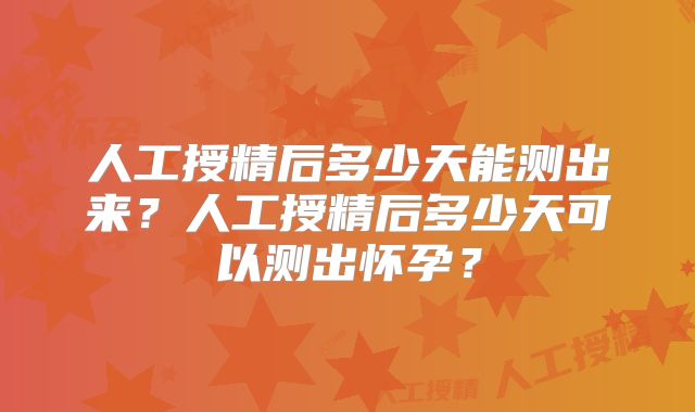 人工授精后多少天能测出来？人工授精后多少天可以测出怀孕？