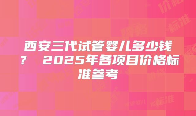 西安三代试管婴儿多少钱？ 2025年各项目价格标准参考