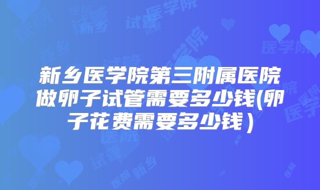 新乡医学院第三附属医院做卵子试管需要多少钱(卵子花费需要多少钱）