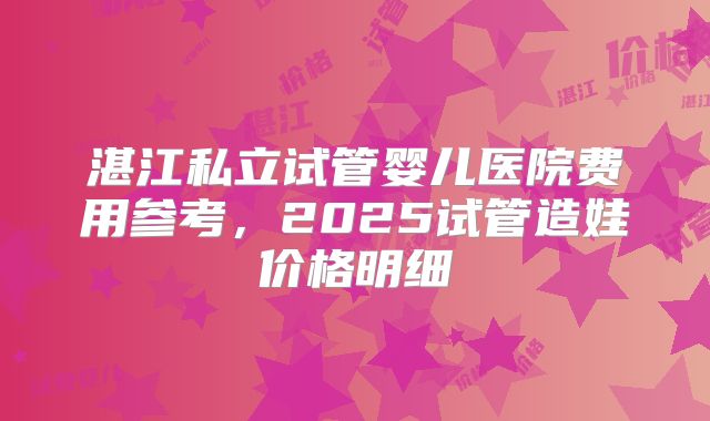 湛江私立试管婴儿医院费用参考，2025试管造娃价格明细