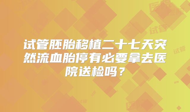 试管胚胎移植二十七天突然流血胎停有必要拿去医院送检吗?