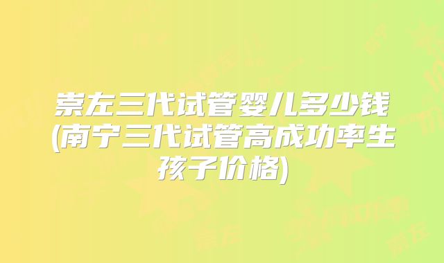 崇左三代试管婴儿多少钱(南宁三代试管高成功率生孩子价格)