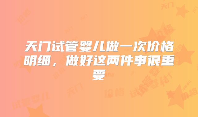 天门试管婴儿做一次价格明细,做好这两件事很重要