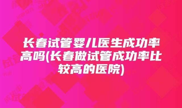 长春试管婴儿医生成功率高吗(长春做试管成功率比较高的医院)