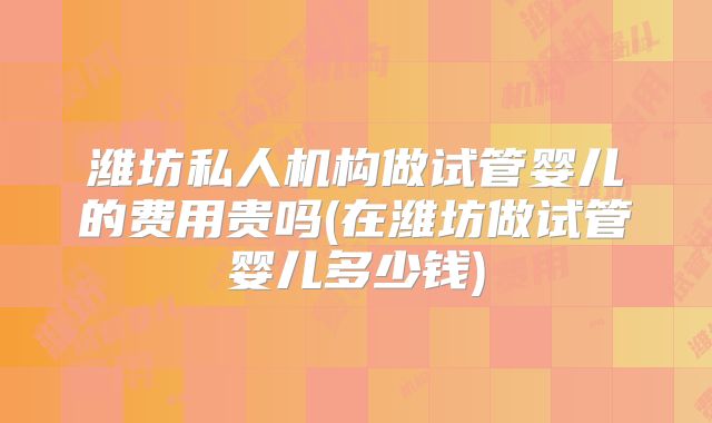 潍坊私人机构做试管婴儿的费用贵吗(在潍坊做试管婴儿多少钱)