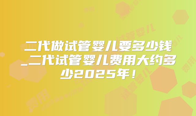 二代做试管婴儿要多少钱_二代试管婴儿费用大约多少2025年!