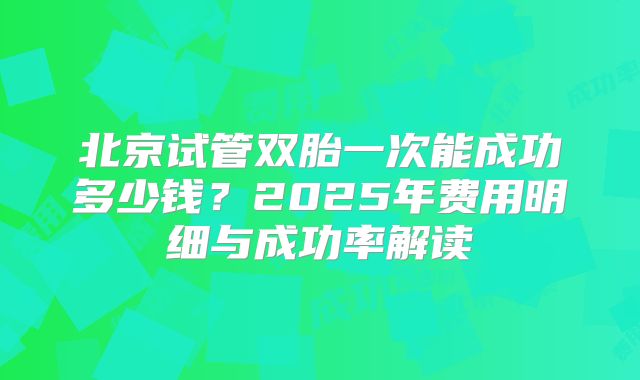 北京试管双胎一次能成功多少钱？2025年费用明细与成功率解读