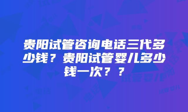 贵阳试管咨询电话三代多少钱？贵阳试管婴儿多少钱一次？？