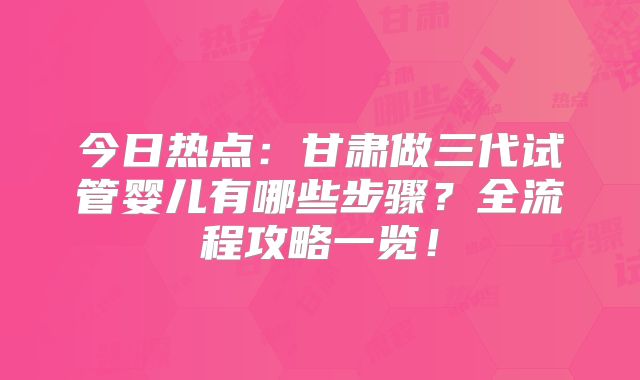 今日热点：甘肃做三代试管婴儿有哪些步骤？全流程攻略一览！