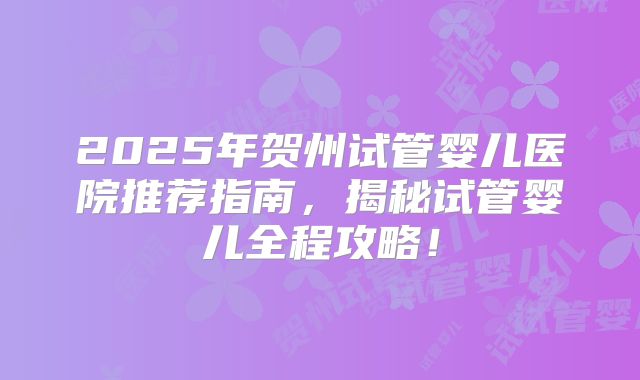2025年贺州试管婴儿医院推荐指南，揭秘试管婴儿全程攻略！