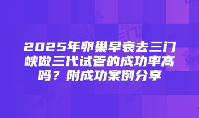 2025年卵巢早衰去三门峡做三代试管的成功率高吗？附成功案例分享