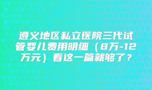 遵义地区私立医院三代试管婴儿费用明细（8万-12万元）看这一篇就够了？