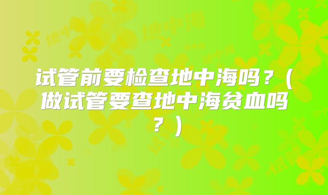 试管前要检查地中海吗？(做试管要查地中海贫血吗？)