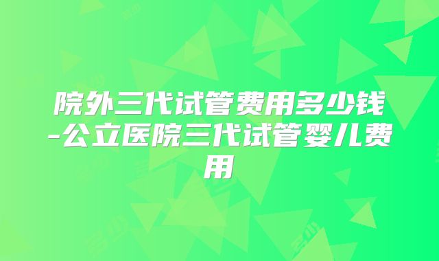 院外三代试管费用多少钱-公立医院三代试管婴儿费用