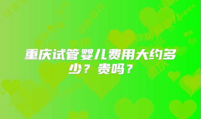重庆试管婴儿费用大约多少？贵吗？