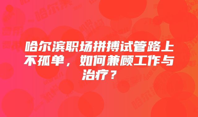 哈尔滨职场拼搏试管路上不孤单,如何兼顾工作与治疗?
