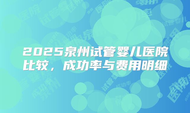 2025泉州试管婴儿医院比较，成功率与费用明细
