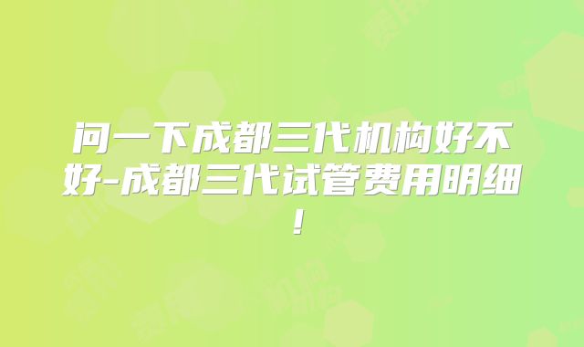 问一下成都三代机构好不好-成都三代试管费用明细！
