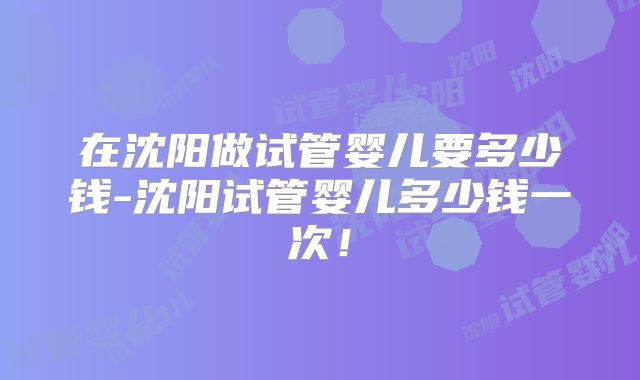 在沈阳做试管婴儿要多少钱-沈阳试管婴儿多少钱一次!