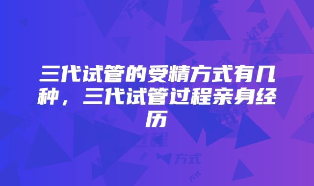 三代试管的受精方式有几种,三代试管过程亲身经历