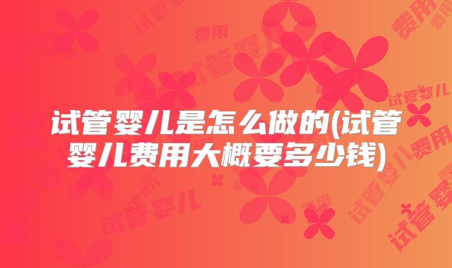 试管婴儿是怎么做的(试管婴儿费用大概要多少钱)