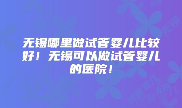 无锡哪里做试管婴儿比较好！无锡可以做试管婴儿的医院！