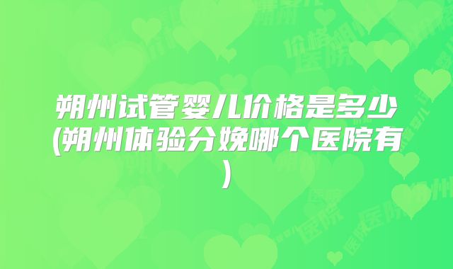 朔州试管婴儿价格是多少(朔州体验分娩哪个医院有)