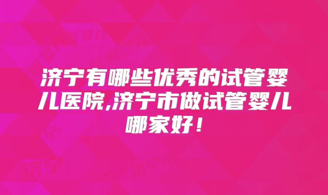 济宁有哪些优秀的试管婴儿医院,济宁市做试管婴儿哪家好！