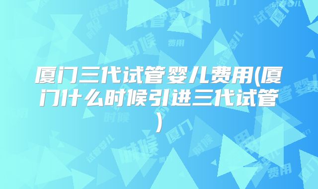 厦门三代试管婴儿费用(厦门什么时候引进三代试管)