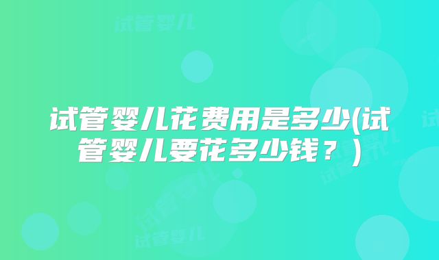 试管婴儿花费用是多少(试管婴儿要花多少钱？)