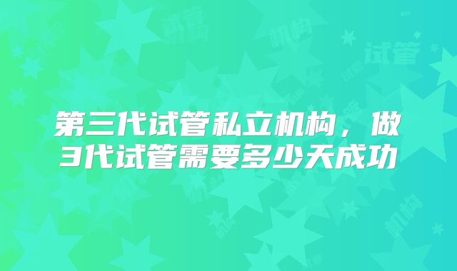 第三代试管私立机构，做3代试管需要多少天成功