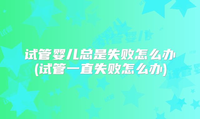试管婴儿总是失败怎么办(试管一直失败怎么办)