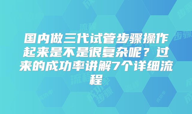 国内做三代试管步骤操作起来是不是很复杂呢？过来的成功率讲解7个详细流程
