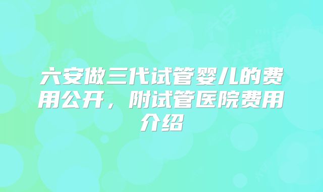 六安做三代试管婴儿的费用公开,附试管医院费用介绍