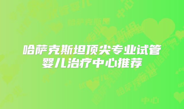 哈萨克斯坦顶尖专业试管婴儿治疗中心推荐
