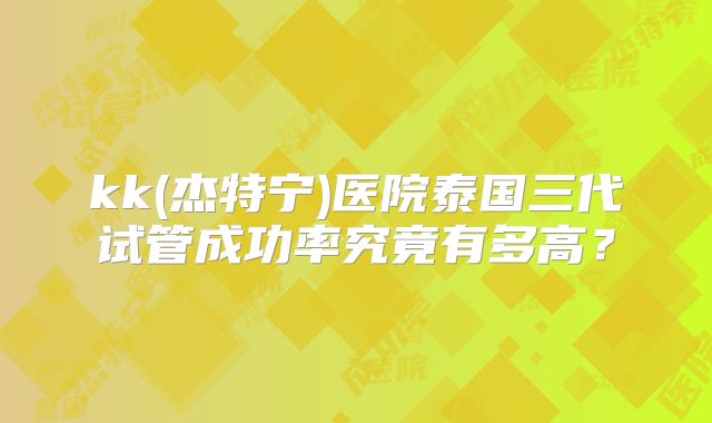 kk(杰特宁)医院泰国三代试管成功率究竟有多高？