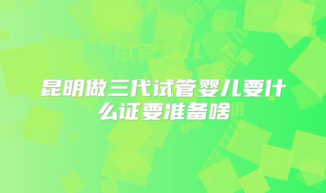 昆明做三代试管婴儿要什么证要准备啥
