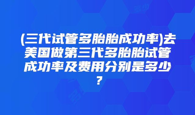 (三代试管多胎胎成功率)去美国做第三代多胎胎试管成功率及费用分别是多少?