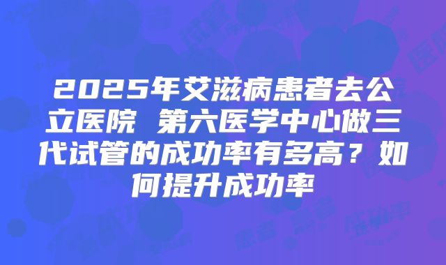 2025年艾滋病患者去公立医院 第六医学中心做三代试管的成功率有多高？如何提升成功率