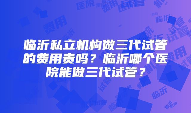 临沂私立机构做三代试管的费用贵吗？临沂哪个医院能做三代试管？