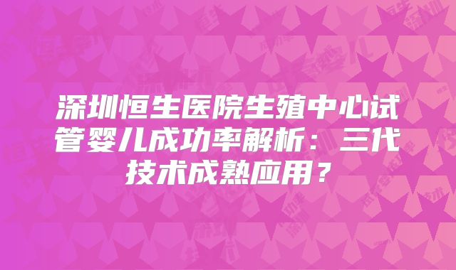 深圳恒生医院生殖中心试管婴儿成功率解析：三代技术成熟应用？