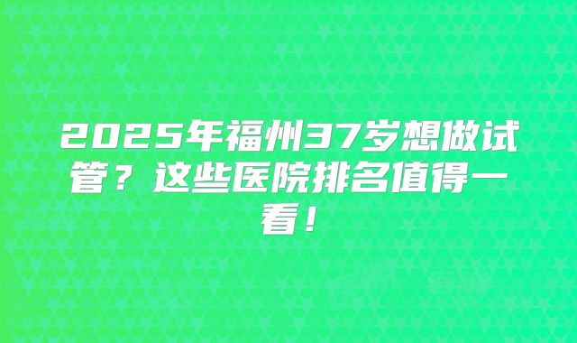 2025年福州37岁想做试管？这些医院排名值得一看！