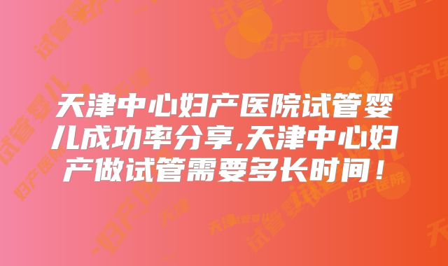 天津中心妇产医院试管婴儿成功率分享,天津中心妇产做试管需要多长时间!