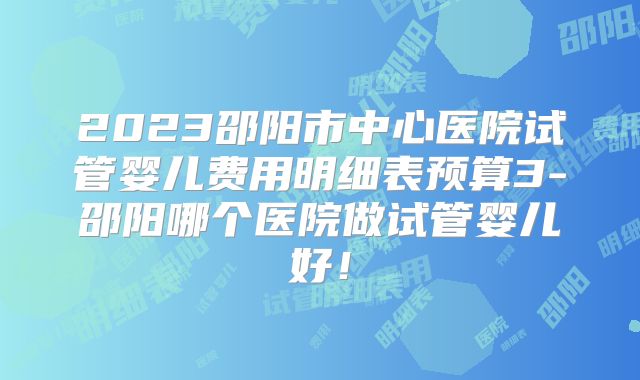 2023邵阳市中心医院试管婴儿费用明细表预算3-邵阳哪个医院做试管婴儿好！
