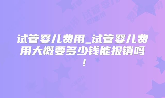 试管婴儿费用_试管婴儿费用大概要多少钱能报销吗！