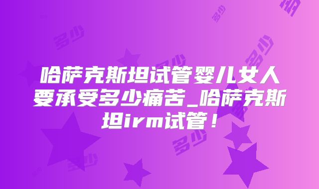 哈萨克斯坦试管婴儿女人要承受多少痛苦_哈萨克斯坦irm试管！
