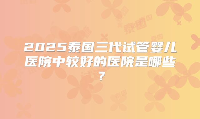 2025泰国三代试管婴儿医院中较好的医院是哪些？