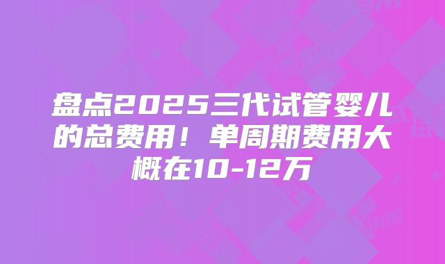 盘点2025三代试管婴儿的总费用！单周期费用大概在10-12万