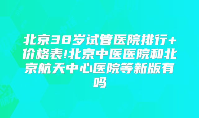 北京38岁试管医院排行+价格表!北京中医医院和北京航天中心医院等新版有吗